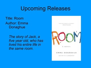 Upcoming Releases Title: Room  Author: Emma Donaghue The story of Jack, a five year old, who has lived his entire life in the same room. 