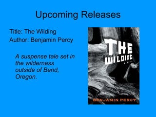 Upcoming Releases Title: The Wilding Author: Benjamin Percy A suspense tale set in the wilderness outside of Bend, Oregon. 