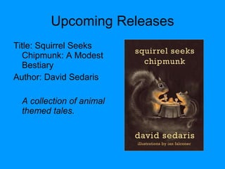 Upcoming Releases Title: Squirrel Seeks Chipmunk: A Modest Bestiary Author: David Sedaris A collection of animal themed tales. 