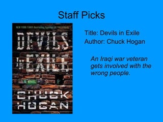 Staff Picks Title: Devils in Exile  Author: Chuck Hogan An Iraqi war veteran gets involved with the wrong people. 