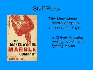 Staff Picks Title: Marrowbone Marble Company  Author: Glenn Taylor A GI finds his niche making marbles and fighting racism. 