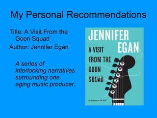 My Personal Recommendations Title: A Visit From the Goon Squad Author: Jennifer Egan A series of interlocking narratives surrounding one aging music producer. 