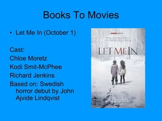 Books To Movies Let Me In (October 1) Cast: Chloe Moretz Kodi Smit-McPhee Richard Jenkins  Based on: Swedish horror debut by John Ajvide Lindqvist 