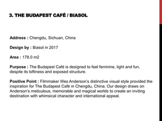 3. THE BUDAPEST CAFÉ / BIASOL
Address : Chengdu, Sichuan, China
Design by : Biasol in 2017
Area : 178.0 m2
Purpose : The Budapest Café is designed to feel feminine, light and fun,
despite its loftiness and exposed structure.
Positive Point : Filmmaker Wes Anderson’s distinctive visual style provided the
inspiration for The Budapest Café in Chengdu, China. Our design draws on
Anderson’s meticulous, memorable and magical worlds to create an inviting
destination with whimsical character and international appeal.
 