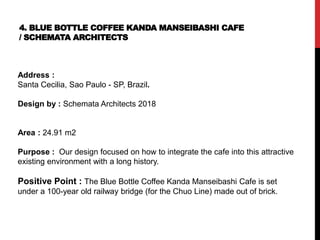 4. BLUE BOTTLE COFFEE KANDA MANSEIBASHI CAFE
/ SCHEMATA ARCHITECTS
Address :
Santa Cecilia, Sao Paulo - SP, Brazil.
Design by : Schemata Architects 2018
Area : 24.91 m2
Purpose : Our design focused on how to integrate the cafe into this attractive
existing environment with a long history.
Positive Point : The Blue Bottle Coffee Kanda Manseibashi Cafe is set
under a 100-year old railway bridge (for the Chuo Line) made out of brick.
 
