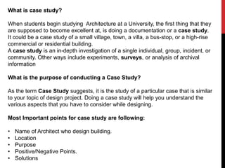 What is case study?
When students begin studying Architecture at a University, the first thing that they
are supposed to become excellent at, is doing a documentation or a case study.
It could be a case study of a small village, town, a villa, a bus-stop, or a high-rise
commercial or residential building.
A case study is an in-depth investigation of a single individual, group, incident, or
community. Other ways include experiments, surveys, or analysis of archival
information
What is the purpose of conducting a Case Study?
As the term Case Study suggests, it is the study of a particular case that is similar
to your topic of design project. Doing a case study will help you understand the
various aspects that you have to consider while designing.
Most Important points for case study are following:
• Name of Architect who design building.
• Location
• Purpose
• Positive/Negative Points.
• Solutions
 
