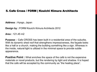 5. Cafe Cross / FORM | Kouichi Kimura Architects
Address : Hyogo, Japan
Design by : FORM Kouichi Kimura Architects 2012
Area : 121.45 m2
Purpose : Cafe CROSS has been built in a residential area of the suburbs.
With its dynamic shed roof that strengthens impressiveness, the façade looks
like a hall or a church, making the building something like a sign. Whereas in
the inside, natural light is utilized in the minimal space to provide subtle
appearance.
Positive Point : What enriches the space of the café is not the expensive
materials or novel products, but the rendering by light and shadow. It is hoped
that the cafe will be accepted by the community as “the healing place”.
 