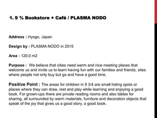 1. 9 ¾ Bookstore + Café / PLASMA NODO
Address : Hyogo, Japan
Design by : PLASMA NODO in 2015
Area : 120.0 m2
Purpose : We believe that cities need warm and nice meeting places that
welcome us and invite us to learn having fun with our families and friends, sites
where people not only buy but go and have a good time.
Positive Point : The areas for children in 9 3/4 are small hiding spots or
places where they can draw, rest and play while learning and enjoying a good
book. For grown-ups there are private reading rooms and also tables for
sharing, all surrounded by warm materials, furniture and decoration objects that
speak of the joy that gives us a good story, a good book.
 