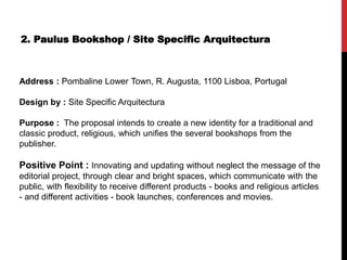 2. Paulus Bookshop / Site Specific Arquitectura
Address : Pombaline Lower Town, R. Augusta, 1100 Lisboa, Portugal
Design by : Site Specific Arquitectura
Purpose : The proposal intends to create a new identity for a traditional and
classic product, religious, which unifies the several bookshops from the
publisher.
Positive Point : Innovating and updating without neglect the message of the
editorial project, through clear and bright spaces, which communicate with the
public, with flexibility to receive different products - books and religious articles
- and different activities - book launches, conferences and movies.
 