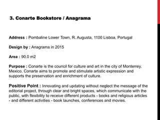 3. Conarte Bookstore / Anagrama
Address : Pombaline Lower Town, R. Augusta, 1100 Lisboa, Portugal
Design by : Anagrama in 2015
Area : 90.0 m2
Purpose : Conarte is the council for culture and art in the city of Monterrey,
Mexico. Conarte aims to promote and stimulate artistic expression and
supports the preservation and enrichment of culture.
Positive Point : Innovating and updating without neglect the message of the
editorial project, through clear and bright spaces, which communicate with the
public, with flexibility to receive different products - books and religious articles
- and different activities - book launches, conferences and movies.
 