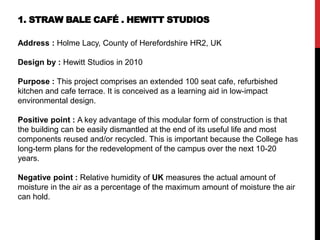1. STRAW BALE CAFÉ . HEWITT STUDIOS
Address : Holme Lacy, County of Herefordshire HR2, UK
Design by : Hewitt Studios in 2010
Purpose : This project comprises an extended 100 seat cafe, refurbished
kitchen and cafe terrace. It is conceived as a learning aid in low-impact
environmental design.
Positive point : A key advantage of this modular form of construction is that
the building can be easily dismantled at the end of its useful life and most
components reused and/or recycled. This is important because the College has
long-term plans for the redevelopment of the campus over the next 10-20
years.
Negative point : Relative humidity of UK measures the actual amount of
moisture in the air as a percentage of the maximum amount of moisture the air
can hold.
 