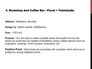 4. Bookshop And Coffee Bar / Plural + Totalstudio
Address : Bratislava, Slovakia
Design by : Martin Jančok, AlešŠedivec
Area : 170.0 m2
Purpose : Our aim was to create a flexible space that would not only sell
books but would also be capable of facilitating various collate relevant such as
projections, readings, minor concerts, workshops, etc.
Positive Point : Both levels are connected with cascades which serve as an
auditorium during collateral events.
 