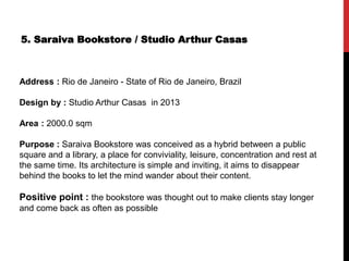 5. Saraiva Bookstore / Studio Arthur Casas
Address : Rio de Janeiro - State of Rio de Janeiro, Brazil
Design by : Studio Arthur Casas in 2013
Area : 2000.0 sqm
Purpose : Saraiva Bookstore was conceived as a hybrid between a public
square and a library, a place for conviviality, leisure, concentration and rest at
the same time. Its architecture is simple and inviting, it aims to disappear
behind the books to let the mind wander about their content.
Positive point : the bookstore was thought out to make clients stay longer
and come back as often as possible
 