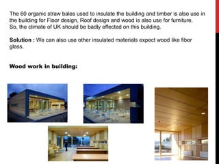 The 60 organic straw bales used to insulate the building and timber is also use in
the building for Floor design, Roof design and wood is also use for furniture.
So, the climate of UK should be badly effected on this building.
Solution : We can also use other insulated materials expect wood like fiber
glass.
Wood work in building:
 
