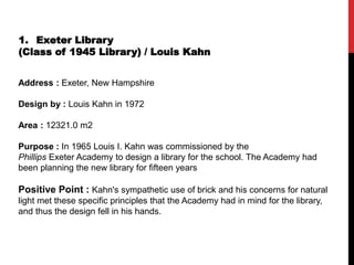 1. Exeter Library
(Class of 1945 Library) / Louis Kahn
Address : Exeter, New Hampshire
Design by : Louis Kahn in 1972
Area : 12321.0 m2
Purpose : In 1965 Louis I. Kahn was commissioned by the
Phillips Exeter Academy to design a library for the school. The Academy had
been planning the new library for fifteen years
Positive Point : Kahn's sympathetic use of brick and his concerns for natural
light met these specific principles that the Academy had in mind for the library,
and thus the design fell in his hands.
 