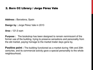 2. Born CC Library / Jorge Pérez Vale
Address : Barcelona, Spain
Design by : Jorge Pérez Vale in 2013
Area : 121.0 sqm
Purpose : The bookshop has been designed to remain reminiscent of the
former use of the building, trying to preserve sensations and personality from
the old market, paying homage to the market trader days gone by.
Positive point : The building functioned as a market during 19th and 20th
centuries, and its commercial activity gave a special personality to the whole
neighbourhood.
 