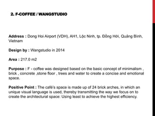 2. F-COFFEE / WANGSTUDIO
Address : Dong Hoi Airport (VDH), AH1, Lộc Ninh, tp. Đồng Hới, Quảng Bình,
Vietnam
Design by : Wangstudio in 2014
Area : 217.0 m2
Purpose : F - coffee was designed based on the basic concept of minimalism ,
brick , concrete ,stone floor , trees and water to create a concise and emotional
space.
Positive Point : The café’s space is made up of 24 brick arches, in which an
unique visual language is used, thereby transmitting the way we focus on to
create the architectural space: Using least to achieve the highest efficiency.
 