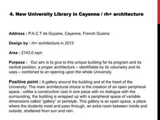 4. New University Library in Cayenne / rh+ architecture
Address : P.A.C.T de Guyane, Cayenne, French Guiana
Design by : rh+ architecture in 2013
Area : 2143.0 sqm
Purpose : Our aim is to give to this unique building for its program and its
central position, a proper architecture – identifiable by its volumetry and its
uses – combined to an opening upon the whole University.
Positive point : A gallery around the building and at the heart of the
University: The main architectural choice is the creation of an open peripheral
space : unlike a construction cast in one piece with no dialogue with the
surrounding, the building is wrapped up with a peripheral space of variable
dimensions called “gallery” or peristyle. This gallery is an open space, a place
where the students meet and pass through, an extra room between inside and
outside, sheltered from sun and rain.
 