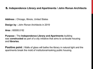 5. Independence Library and Apartments / John Ronan Architects
Address : Chicago, Illinois, United States
Design by : John Ronan Architects in 2019
Area : 60000.0 ft2
Purpose : The Independence Library and Apartments building
was constructed as part of a city initiative that aims to co-locate housing
and libraries.
Positive point : Walls of glass will bathe the library in natural light and the
apartments break the mold of institutional-looking public housing.
 