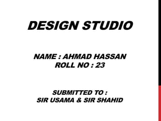 DESIGN STUDIO
NAME : AHMAD HASSAN
ROLL NO : 23
SUBMITTED TO :
SIR USAMA & SIR SHAHID
 