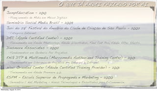 O   QUE JÁ ANDEI FAZENDO POR AI...
       JumpEducation - 2010
          •!
           Planejamento de Midia em Meios Digitais.
       Seminário Social Media Brasil - 2009
       Juri do 27º Festival do Anuário do Clube de Criação de São Paulo - 2002
          •!
           Categoria Internet.
       DRC (Apple Certified Center) - 2002
          •!
           Treinamento em Adobe Photoshop, Adobe Illustrator, Final Cut Pro, Adobe After Efects.
       Dinsmore Associates - 2002
          •!
           Fundamentos em Gerência Por Projetos.
       ENG DTP & Multimedia (Macromedia Authorized Training Center) - 2001
          •!
           Treinamento em Liderança de Projetos em Internet e Intranet.
       Woc Oriented Center (Adobe Certified Training Provider) - 2001
          •!
           Treinamento em Adobe Premiere 6.0.
       ESPM - Escola Superior de Propaganda e Marketing - 2000
          •!
           Seminário 1º Net Marketing - Novas Tecnologias e Resultados para E-Commerce.

Wednesday, August 18, 2010
 