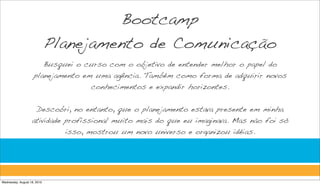 Bootcamp
                             Planejamento de Comunicação
                       Busquei o curso com o objetivo de entender melhor o papel do
                    planejamento em uma agência. Também como forma de adquirir novos
                                   conhecimentos e expandir horizontes.


                    Descobri, no entanto, que o planejamento estava presente em minha
                   atividade profissional muito mais do que eu imaginava. Mas não foi só
                             isso, mostrou um novo universo e organizou idéias.




Wednesday, August 18, 2010
 