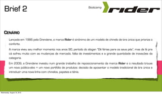 Brief 2                                                            Bootcamp




    CENÁRIO
          Lançada em 1986 pela Grendene, a marca Rider é sinônimo de um modelo de chinelo de tira única que prioriza o
          conforto.
          A marca viveu seu melhor momento nos anos 90, período do slogan “Dê férias para os seus pés”, mas de lá pra
          cá sofreu muito com as mudanças de mercado, falta de investimentos e a grande quantidade de inovações da
          categoria.
          Em 2009, a Grendene investiu num grande trabalho de reposicionamento da marca Rider e o resultado trouxe
          um novo público-alvo + um novo portfólio de produtos: decisão de aposentar o modelo tradicional de tira única e
          introduzir uma nova linha com chinelos, papetes e tênis.




Wednesday, August 18, 2010
 