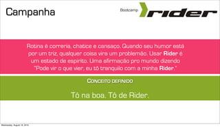 Campanha                                               Bootcamp




                        Rotina é correria, chatice e cansaço. Quando seu humor está
                        por um triz, qualquer coisa vira um problemão. Usar Rider é
                         um estado de espirito. Uma afirmação pro mundo dizendo
                          “Pode vir o que vier, eu tô tranquilo com a minha Rider.”

                                              CONCEITO DEFINIDO

                                        Tô na boa. Tô de Rider.


Wednesday, August 18, 2010
 
