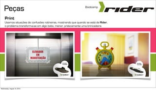 Peças                                                          Bootcamp


     Print
     Usamos situações de confusões rotineiras, mostrando que quando se está de Rider,
     o problema transforma-se em algo bobo, menor, praticamente uma brincadeira.




Wednesday, August 18, 2010
 