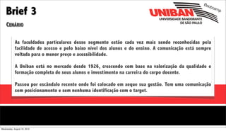 Boo

    Brief 3
                                                                                                       tcam
                                                                                                           p


    CENÁRIO

            As faculdades particulares desse segmento estão cada vez mais sendo reconhecidas pela
            facilidade de acesso e pelo baixo nível dos alunos e do ensino. A comunicação está sempre
            voltada para o menor preço e acessibilidade.

            A Uniban está no mercado desde 1926, crescendo com base na valorização da qualidade e
            formação completa de seus alunos e investimento na carreira do corpo docente.

            Passou por escândalo recente onde foi colocado em xeque sua gestão. Tem uma comunicação
            sem posicionamento e sem nenhuma identificação com o target.




Wednesday, August 18, 2010
 