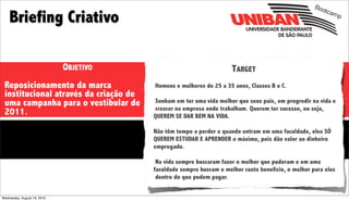 Boo

    Briefing Criativo
                                                                                                          tcam
                                                                                                              p




                             OBJETIVO                                TARGET
 Reposicionamento da marca              Homens e mulheres de 25 a 35 anos, Classes B e C.
 institucional através da criação de
 uma campanha para o vestibular de      Sonham em ter uma vida melhor que seus pais, em progredir na vida e
                                        crescer na empresa onde trabalham. Querem ter sucesso, ou seja,
 2011.                                  QUEREM SE DAR BEM NA VIDA.

                                        Não têm tempo a perder e quando entram em uma faculdade, eles SÓ
                                        QUEREM ESTUDAR E APRENDER o máximo, pois dão valor ao dinheiro
                                        empregado.

                                         Na vida sempre buscaram fazer o melhor que puderam e em uma
                                        faculdade sempre buscam o melhor custo benefício, o melhor para eles
                                         dentro do que podem pagar.


Wednesday, August 18, 2010
 