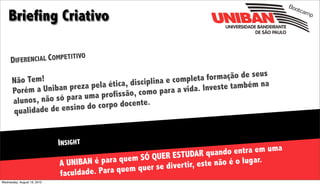 Boo

    Briefing Criativo
                                                                                                     tcam
                                                                                                         p




                            O
     DIFER ENCIAL COMPETITIV


      Não Tem!                                  ina e completa f ormação de seus
                      preza pela ética, discipl                    este também na
      Porém a Uniban           profissão, como    para a vida. Inv
      alunos, não só para uma
                de ensino do co rpo docente.
      qualidade


                             INSIGHT
                                                              STUDAR quando     entra em uma
                             A UNIBAN é para  quem SÓ QUER E             e não é o lugar.
                                      . Para quem que r se diver tir, est
                             faculdade
Wednesday, August 18, 2010
 