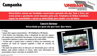 Boo

    Campanha
                                                                                                           tcam
                                                                                                               p




                 Universitários entram nas faculdades concorrentes querendo oba oba, festa e farra, por
                 serem jovens e geralmente serem bancados pelos pais. Estudantes da Uniban trabalham,
                 pagam sua mensalidade e entram na universidade para estudar e ter um futuro.

                                                       CONCEITO DEFINIDO
                                   Universidade pra quem não quer facul. Quer futuro.
  1ª etapa
  • Lançar dois rappers universitários – MC VidaMan$a e MC Kabula.
  • Criar hotsite com videoclipe, fotos e downloads de mp3 dos rappers
  com espaço para comentários das pessoas. Só que para poder comentar,
  é necessário cadastrar o nome e um endereço de e-mail válido.
  • 10 dias após o usuário fazer o cadastro e deixar seu comentário, ele
  receberá um email de resposta seguindo a linha de conceito da
  campanha.
  • No email ele poderá clicar no link para ser direcionado para o site da
  Uniban, onde poderá conhecer os cursos, obter mais informações da
  universidade e fazer a inscrição no vestibular 2011.
Wednesday, August 18, 2010
 