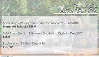 FORMAÇÃO
                                             ACADÊMICA
     Bootcamp – Planejamento de Comunicação - Jul/2010
     Miami Ad School | ESPM

     MBA Executivo em E-Business (Marketing Digital) - Dez/2003
     ESPM

     Bacharel em Direito - Dez/1995
     PUC/SP


Wednesday, August 18, 2010
 