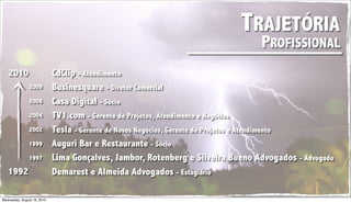 TRAJETÓRIA
                                                                                 PROFISSIONAL
   2010                      CdClip - Atendimento
                2009         Businesquare - Diretor Comercial
                2008         Casa Digital - Sócio
                2004         TV1.com - Gerente de Projetos, Atendimento e Negócios
                2002         Tesla - Gerente de Novos Negócios, Gerente de Projetos e Atendimento
                1999         Auguri Bar e Restaurante - Sócio
                1997         Lima Gonçalves, Jambor, Rotenberg e Silveira Bueno Advogados - Advogado
   1992                      Demarest e Almeida Advogados - Estagiário

Wednesday, August 18, 2010
 