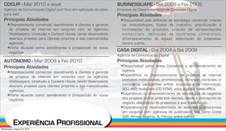 CDCLIP - Mar 2010 a atual                                        BUSINESQUARE - Set 2008 a Fev 2009
  Agência de Comunicação Digital com foco em aplicação de video    Empresa de Desenvolvimento de Conteúdo Digital
  para web                                                         Principais Atividades
  Principais Atividades                                             !Responsável pela definição de estratégia comercial, criação
     !Representante comercial, atendimento a clientes e gerente      de metodologias, fluxos de trabalho, precificação e
      de projetos de internet em conjunto com as agências            formatação de produtos, criação de apresentações
      Webkeepers, Unistudio e Content House, tendo desenvolvido      comerciais, definição de contratos comerciais,
      diversos projetos para clientes próprios e das mencionadas     dimensionamento de equipe, elaboração de propostas,
      agências.                                                      dentre outros.
     !Forte atuação como atendimento e prospecção de novos
      negócios.
                                                                   CASA DIGITAL - Out 2004 a Set 2008
                                                                   Agência de Comunicação Digital
  AUTÔNOMO - Mar 2009 a Fev 2010.                                  Principais Atividades
  Principais Atividades                                             !Responsável pelas áreas Comercial e de Atendimento da
     !Representante comercial, atendimento a clientes e gerente      agência.
                                                                    !Experiência no desenvolvimento de projetos de internet
      de projetos de internet em conjunto com as agências
      Webkeepers, Unistudio e Content House, tendo desenvolvido      (websites institucionais, promocionais, intranets, extranets, e-
      diversos projetos para clientes próprios e das mencionadas     commerce, campanhas online, arquitetura de informação,
      agências.                                                      SEO, etc), multimidia (CD ROM), video digital e midia offline.
     !Forte atuação como atendimento e prospecção de novos          !Experiência no desenvolvimento de estratégias de negócios
      negócios.                                                      dos projetos on-line junto aos clientes, desde a concepção do
                                                                     negócio, elaboração de propostas e sua implantação.
                                                                    !Experiência no desenvolvimento de websites promocionais
                                                                     em conjunto com agências de publicidade, tais como Costa
                                                                     Galli, Almap, Eugenio, B/Ferraz, entre outras.
           EXPERIÊNCIA PROFISSIONAL
Wednesday, August 18, 2010
 