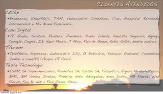 CLIENTES ATENDIDOS
     CdClip
        !Bradesco,  Shopfácil, TAM, Votorantim Cimentos, Vivo, Hospital Edmundo
         Vasconcelos e Mix Brand Experience.
     Casa Digital
        !TV Globo, Swatch, Reuters, Amadeus, Prada, Liberty Paulista Seguros, Agrega,
         Comgás, Cognis, IG, Azul Music, T Mais, Raia de Goeye, Ecko Unltd., dentre outros.
     TV1.com
        ! Telefônica  Empresas, Laborarório Lilly, O Boticário, Estação Embratel Convention
           Center e canalRh (Grupo VR Vales).
     Tesla Tecnologia
        !ESPM,   Sé Supermercados, Produtos Sé, Cartão Sé, Fotoptica, Rigesa MeadWestvaco,
         GMC, GM Vendas Diretas, Pinheiro Neto Advogados, Nova Dutra, MB Flores, Web
         Flores, Fun By Net e Real Phone Show.

Wednesday, August 18, 2010
 