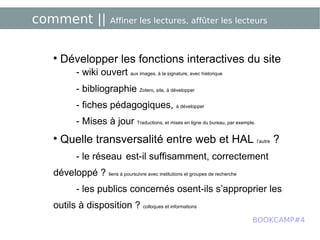 comment ||  Affiner les lectures, affûter les lecteurs Développer les fonctions interactives du site - wiki ouvert  aux images, à la signature, avec historique - bibliographie  Zotero, site, à développer - fiches pédagogiques,  à développer - Mises à jour  Traductions, et mises en ligne du bureau, par exemple. Quelle transversalité entre web et HAL  l’autre  ? - le réseau   est-il suffisamment, correctement développé ?  liens à poursuivre avec institutions et groupes de recherche - les publics concernés osent-ils s’approprier les outils à disposition ?  colloques et informations BOOKCAMP#4 