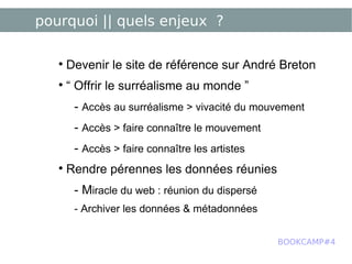 pourquoi || quels enjeux ? Devenir le site de référence sur André Breton “  Offrir le surréalisme au monde ” -  Accès au surréalisme > vivacité du mouvement -  Accès > faire connaître le mouvement -  Accès > faire connaître les artistes Rendre pérennes les données réunies - M iracle du web : réunion du dispersé - Archiver les données & métadonnées BOOKCAMP#4 