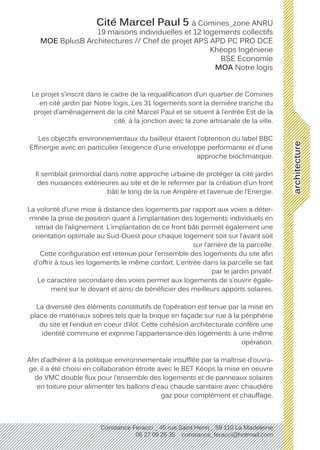architecture
Constance Feracci _ 45 rue Saint Henri _ 59 110 La Madeleine
06 27 09 26 35 constance_feracci@hotmail.com
Cité Marcel Paul 5 à Comines_zone ANRU
19 maisons individuelles et 12 logements collectifs
MOE BplusB Architectures // Chef de projet APS APD PC PRO DCE
Khéops Ingénierie
BSE Economie
MOA Notre logis
Le projet s’inscrit dans le cadre de la requalification d’un quartier de Comines
en cité jardin par Notre logis. Les 31 logements sont la dernière tranche du
projet d’aménagement de la cité Marcel Paul et se situent à l’entrée Est de la
cité, à la jonction avec la zone artisanale de la ville.
Les objectifs environnementaux du bailleur étaient l’obtention du label BBC
Effinergie avec en particulier l’exigence d’une enveloppe performante et d’une
approche bioclimatique.
Il semblait primordial dans notre approche urbaine de protéger la cité jardin
des nuisances extérieures au site et de le refermer par la création d’un front
bâti le long de la rue Ampère et l’avenue de l’Energie.
La volonté d’une mise à distance des logements par rapport aux voies a déter-
minée la prise de position quant à l’implantation des logements individuels en
retrait de l’alignement. L’implantation de ce front bâti permet également une
orientation optimale au Sud-Ouest pour chaque logement soit sur l’avant soit
sur l’arrière de la parcelle.
Cette configuration est retenue pour l’ensemble des logements du site afin
d’offrir à tous les logements le même confort. L’entrée dans la parcelle se fait
par le jardin privatif.
Le caractère secondaire des voies permet aux logements de s’ouvrir égale-
ment sur le devant et ainsi de bénéficier des meilleurs apports solaires.
La diversité des éléments constitutifs de l’opération est tenue par la mise en
place de matériaux sobres tels que la brique en façade sur rue à la périphérie
du site et l’enduit en coeur d’ilot. Cette cohésion architecturale confère une
identité commune et exprime l’appartenance des logements à une même
opération.
Afin d’adhérer à la politique environnementale insufflée par la maîtrise d’ouvra-
ge, il a été choisi en collaboration étroite avec le BET Kéops la mise en oeuvre
de VMC double flux pour l’ensemble des logements et de panneaux solaires
en toiture pour alimenter les ballons d’eau chaude sanitaire avec chaudière
gaz pour complément et chauffage.
 