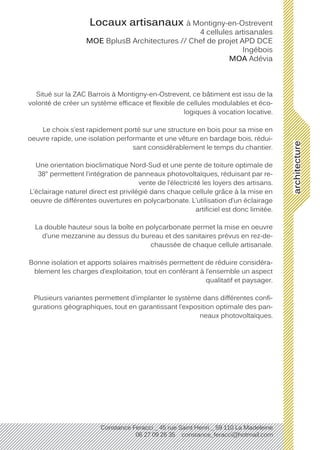 architecture
Constance Feracci _ 45 rue Saint Henri _ 59 110 La Madeleine
06 27 09 26 35 constance_feracci@hotmail.com
Locaux artisanaux à Montigny-en-Ostrevent
4 cellules artisanales
MOE BplusB Architectures // Chef de projet APD DCE
Ingébois
MOA Adévia
Situé sur la ZAC Barrois à Montigny-en-Ostrevent, ce bâtiment est issu de la
volonté de créer un système efficace et flexible de cellules modulables et éco-
logiques à vocation locative.
Le choix s’est rapidement porté sur une structure en bois pour sa mise en
oeuvre rapide, une isolation performante et une vêture en bardage bois, rédui-
sant considérablement le temps du chantier.
Une orientation bioclimatique Nord-Sud et une pente de toiture optimale de
38° permettent l’intégration de panneaux photovoltaïques, réduisant par re-
vente de l’électricité les loyers des artisans.
L’éclairage naturel direct est privilégié dans chaque cellule grâce à la mise en
oeuvre de différentes ouvertures en polycarbonate. L’utilisation d’un éclairage
artificiel est donc limitée.
La double hauteur sous la boîte en polycarbonate permet la mise en oeuvre
d’une mezzanine au dessus du bureau et des sanitaires prévus en rez-de-
chaussée de chaque cellule artisanale.
Bonne isolation et apports solaires maitrisés permettent de réduire considéra-
blement les charges d’exploitation, tout en conférant à l’ensemble un aspect
qualitatif et paysager.
Plusieurs variantes permettent d’implanter le système dans différentes confi-
gurations géographiques, tout en garantissant l’exposition optimale des pan-
neaux photovoltaïques.
 