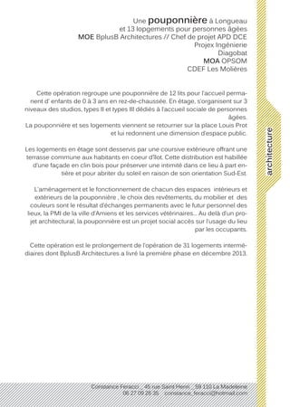 architecture
Constance Feracci _ 45 rue Saint Henri _ 59 110 La Madeleine
06 27 09 26 35 constance_feracci@hotmail.com
Une pouponnière à Longueau
et 13 lopgements pour personnes âgées
MOE BplusB Architectures // Chef de projet APD DCE
Projex Ingénierie
Diagobat
MOA OPSOM
CDEF Les Molières
Cette opération regroupe une pouponnière de 12 lits pour l’accueil perma-
nent d’ enfants de 0 à 3 ans en rez-de-chaussée. En étage, s’organisent sur 3
niveaux des studios, types II et types III dédiés à l’accueil sociale de personnes
âgées.
La pouponnière et ses logements viennent se retourner sur la place Louis Prot
et lui redonnent une dimension d’espace public.
Les logements en étage sont desservis par une coursive extérieure offrant une
terrasse commune aux habitants en coeur d’îlot. Cette distribution est habillée
d’une façade en clin bois pour préserver une intimité dans ce lieu à part en-
tière et pour abriter du soleil en raison de son orientation Sud-Est.
L’aménagement et le fonctionnement de chacun des espaces intérieurs et
extérieurs de la pouponnière , le choix des revêtements, du mobilier et des
couleurs sont le résultat d’échanges permanents avec le futur personnel des
lieux, la PMI de la ville d’Amiens et les services vétérinaires... Au delà d’un pro-
jet architectural, la pouponnière est un projet social accès sur l’usage du lieu
par les occupants.
Cette opération est le prolongement de l’opération de 31 logements intermé-
diaires dont BplusB Architectures a livré la première phase en décembre 2013.
 