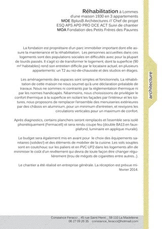architecture
Constance Feracci _ 45 rue Saint Henri _ 59 110 La Madeleine
06 27 09 26 35 constance_feracci@hotmail.com
Réhabilitation à Lommes
d’une maison 1930 en 3 appartements
MOE BplusB Architectures // Chef de projet
ESQ APS APD PRO DCE ACT Suivi de chantier
MOA Fondation des Petits Frères des Pauvres
La fondation est propriétaire d’un parc immobilier important dont elle as-
sure la maintenance et la réhabilitation. Les personnes accueillies dans ces
logements sont des populations sociales en difficultés avec pour la plupart
de lourds passés. Il s’agit ici de transformer le logement, dont la superficie (90
m² habitables) rend son entretien difficile par le locataire actuel, en plusieurs
appartements: un T2 au rez-de-chaussée et des studios en étages.
Les aménagements des espaces sont simples et fonctionnels. La réhabili-
tation de cette maison ne nous soumet qu’à une déclaration préalable de
travaux. Nous ne sommes ni contraints par la réglementation thermique ni
par les normes handicapés. Néanmoins, nous choississons de privilégier le
confort thermique à la superficie en isolant les façades par l’intérieur et les toi-
tures, nous proposons de remplacer l’ensemble des menuiseries extérieures
par des châssis en aluminium, pour un minimum d’entretien, et revoyons les
circulations verticales pour un maximum de confort.
Après diagnostics, certains planchers seront remplacés et l’esemble sera isolé
phonétiquement (Fermacell) et sera rendu coupe feu (double BA13 en faux-
plafond, luminaire en applique murale).
Le budget sera également mis en avant pour le choix des équipements sa-
nitaires (solides!) et des éléments de mobilier de la cuisine. Les sols souples
sont en coutchouc sur les paliers et en PVC UP2 dans les logements afin de
minimiser le coût d’un revêtement qui devra de toute façon être changer régu-
lièrement (trou de mégots de cigarettes entre autres...).
Le chantier a été réalisé en entreprise générale. La réception est prévue mi-
février 2014.
 