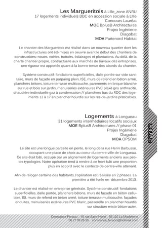 chantier
Constance Feracci _ 45 rue Saint Henri _ 59 110 La Madeleine
06 27 09 26 35 constance_feracci@hotmail.com
Les Margueritois à Lille_zone ANRU
17 logements individuels BBC en accession sociale à LIlle
Concours Lauréat
MOE BplusB Architectures
Projex Ingénierie
Diagobat
MOA Partenord Habitat
Le chantier des Margueritois est réalisé dans un nouveau quartier dont les
infrastructures ont été mises en oeuvre avant le début des chantiers de
constructions: noues, voiries, trottoirs, éclairages et plantations. Au delà, de la
charte chantier propre, contractuelle aux marchés de travaux des entreprises,
une rigueur est apportée quant à la bonne tenue des abords du chantier.
Système constructif: fondations superficielles, dalle portée sur vide sani-
taire, murs de façade en parpaing plein, ISE, murs de refend en béton armé,
planchers bétons, toiture terrasse multicouche, parements en brique blanche
sur rue et bois sur jardin, menuiseries extérieures PVC plaxé gris anthracite,
chaudière individuelle gaz à condensation // planchers bas du RDC des loge-
ments 13 à 17 en plancher hourdis sur les rez-de-jardins praticables.
Logements à Longueau
31 logements intermédiaires locatifs sociaux
MOE BplusB Architectures // phase 01
Projex Ingénierie
Diagobat
MOA OPSOM
Le site est une longue parcelle en pente, le long de la rue Henri Barbusse,
occupant une place de choix au coeur du centre-ville de Longueau.
Ce site était bâti, occupé par un alignement de logements anciens aux peti-
tes typologies. Notre opération tend à rendre à ce front bâti une proportion
plus en accord avec le contexte de centre-ville attenant.
Afin de reloger certains des habitants, l’opération est réalisée en 2 phases. La
première a été livrée en décembre 2013.
Le chantier est réalisé en entreprise générale. Système constructif: fondations
superficielles, dalle portée, planchers bétons, murs de façade en béton cellu-
laire, ISI, murs de refend en béton armé, toiture terrasse multicouche, façades
enduites, menuiseries extérieures PVC blanc, passerelle en plancher hourdis
sur structure mixte béton-acier.
 