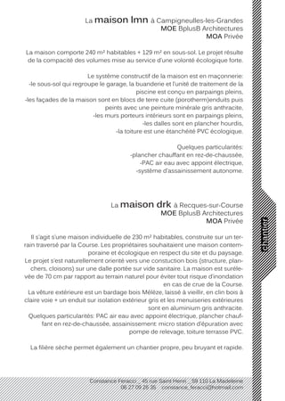 chantier
Constance Feracci _ 45 rue Saint Henri _ 59 110 La Madeleine
06 27 09 26 35 constance_feracci@hotmail.com
La maison lmn à Campigneulles-les-Grandes
MOE BplusB Architectures
MOA Privée
La maison comporte 240 m² habitables + 129 m² en sous-sol. Le projet résulte
de la compacité des volumes mise au service d’une volonté écologique forte.
Le système constructif de la maison est en maçonnerie:
-le sous-sol qui regroupe le garage, la buanderie et l’unité de traitement de la
piscine est conçu en parpaings pleins,
-les façades de la maison sont en blocs de terre cuite (porotherm)enduits puis
peints avec une peinture minérale gris anthracite,
-les murs porteurs intérieurs sont en parpaings pleins,
-les dalles sont en plancher hourdis,
-la toiture est une étanchéité PVC écologique.
Quelques particularités:
-plancher chauffant en rez-de-chaussée,
-PAC air eau avec appoint électrique,
-système d’assainissement autonome.
La maison drk à Recques-sur-Course
MOE BplusB Architectures
MOA Privée
Il s’agit s’une maison individuelle de 230 m² habitables, construite sur un ter-
rain traversé par la Course. Les propriétaires souhaitaient une maison contem-
poraine et écologique en respect du site et du paysage.
Le projet s’est naturellement orienté vers une constuction bois (structure, plan-
chers, cloisons) sur une dalle portée sur vide sanitaire. La maison est suréle-
vée de 70 cm par rapport au terrain naturel pour éviter tout risque d’inondation
en cas de crue de la Course.
La vêture extérieure est un bardage bois Mélèze, laissé à vieillir, en clin bois à
claire voie + un enduit sur isolation extérieur gris et les menuiseries extérieures
sont en aluminium gris anthracite.
Quelques particularités: PAC air eau avec appoint électrique, plancher chauf-
fant en rez-de-chaussée, assainissement: micro station d’épuration avec
pompe de relevage, toiture terrasse PVC.
La filière sèche permet également un chantier propre, peu bruyant et rapide.
 