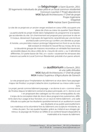 concours
Constance Feracci _ 45 rue Saint Henri _ 59 110 La Madeleine
06 27 09 26 35 constance_feracci@hotmail.com
Un béguinage à Saint Quentin_2011
20 logements individuels de plain pied et un local commun résidentiel
Concours Lauréat // Projet abandonné
MOE BplusB Architectures // Chef de projet
Projex Ingénierie
Diagobat
MOA Habitat Saint Quentinnois
Le site de ce projet est un ancien verger enclavé en coeur d’ilôt, occupant une
place de choix au coeur du quartier Saint Martin.
La particularité du projet réside dans l’adaptation du programme à la topolo-
gie accidentée du site. Un cheminement est proposé pour ponctuer le site en
3 niveaux, desservant 3 groupes de logements caractérisés par une écriture
architecturale commune qui confère une identité au projet.
A l’entrée, une première maison prolonge l’alignement en front à rue du tissu
bâti existant et introduit le nouvel îlot au niveau de la rue.
Le deuxième groupe de maisons reconstitue un véritable îlot traversant,
accessible depuis les deux côtés de la « boucle de voirie », sur 2 altimétries
différentes. En partie basse de l’ilot, un « socle » soutenant les terrasses des
maisons accueille le Local Commun Résidentiel, précédé d’un parvis arboré.
Un auditorium à Genech_2011
et une salle d’études
MOE BplusB Architectures // Chef de projet
MOA Institut Supérieur d’Agricultutre de Genech
Le site proposé pour l’implantation du bâtiment se situe dans l’axe paysager
majeur de l’Institut. Le projet s’attache donc à préserver au mieux cette ouver-
ture.
Le projet, pensé comme bâtiment paysage, « se donne à voir » comme vitrine
de l’Institut depuis le bâtiment central et la place principale, et il « donne à voir
» en proposant des cadrages sur les vues remarquables du site.
L’enjeu de la conception était de réunir deux programmes autonomes, diffé-
rents dans leur usage et leur fonction, en un seul et même bâtiment ; une salle
d’étude occupée par les étudiants quotidiennement et un auditorium ouvert
aux étudiants et au public ponctuellement.
Les matériaux et la volumétrie font du bâtiment une sculpture miroitante, au
milieu du parc. Sur ses quatre façades, grâce au métal et aux vitrages gé-
néreux, le paysage de l’Institut se reflète et se confond faisant disparaître la
matérialité et la masse du bâtiment.
 