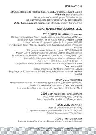 Constance Feracci _ 45 rue Saint Henri _ 59 110 La Madeleine
06 27 09 26 35 constance_feracci@hotmail.com
FORMATION
2006 Diplômée de l’Institut Supérieur d’Architecture Saint Luc de
Wallonie avec distinction
Mémoire de fin d’année dirigé par Catherine Lepers
«Le logement, pensé par l’architecte, vécu par l’habitant»
2000 Baccalauréat Economique et Social section Européenne
EXPERIENCE PROFESSIONNELLE
2011_2013 BPLUSB Architectures
102 logements à Liévin_Conception Réalisation avec Demathieu et Bard en
association avec Tandem+_Pas-de-Calais Habitat Concours lauréat
1 pouponnière et 13 logements collectifs à Longueau_OPSOM
Réhabilitation d’une 1930 en 3 appartements_Fondation des Petits Frères des
Pauvres
31 logements intermédiaires à Longeau_OPSOM phase 01
Maison LMN à Campigneulles-les-Grandes_Maîtrise d’Ouvrage privée
19 maisons individuelles et 12 logements collectifs à Comines_Notre Logis
Maison DRK à Recques-sur-Course_Maîtrise d’Ouvrage privée
Auditorium et salle d’études_Institut de Genech
17 logements individuels en accession sociale à Lille_Partenord Habitat
Concours lauréat
Locaux artisanaux à Montigny-en-Ostrevent_Adévia
Béguinage de 40 logements à Saint Quentin_St Quentinois Habitat Concours
lauréat
2009_2010 Atelier 9.81
Requalification du site STEIN Industrie à Lys-lez-Lannoy_en association avec
De Alzua +_la ville de Lys-lez-Lannoy Concours lauréat
Extension du collège Victor Hugo à Somain_Conseil Général du Nord
2008 UBIK Architecte Hanoi Vietnam
Vipco tower à Haiphong_Vipco Company
Minh House à Hanoi_Maîtrise d’Ouvrage privée
2006_2007 De Alzua+
Hôtel de ville de Auby_Ville de Auby
68 logements dans le quartier des Bois Blancs à Lille_LMH
Médiathèque de Anzin_Ville de Anzin
2006 Béal et Blanckaert
Base nautique à Saint Laurent-Blangy_Ville de Saint Laurent-Blangy
 