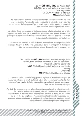 concours
Constance Feracci _ 45 rue Saint Henri _ 59 110 La Madeleine
06 27 09 26 35 constance_feracci@hotmail.com
La médiathèque de Anzin_2007
MOE De Alzua + // Architecte assistante
ETR Ingénierie
DA SILVA Architecte d’Intérieur
MOA Ville de Anzin
La médiathèque comme point de repère entre l’ancien coeur de ville et le
nouveau quartier Valmont. Le projet se devait à la fois d’être sobre pour se
concentrer sur la fonctionnalité propre aux équipements publics et expressif
pour jouer son rôle de signal dans la ville.
La médiathèque est un volume vitré généreux en relation directe avec la ville.
Ce plain-pied, qui s’étale sur la totalité de l’assiette du site, permet des rapports
privilégiés avec l’extérieur et offre notamment une terrasse paisible en relation
directe avec les espaces de consultations.
Au dessus de l’accueil, la salle culturelle multifonction est suspendue dans
une cage de verre et de fascine. La structure de ce volume permet d’imaginer
à terme une extension en toiture, demandée par le programme.
La base nautique de Saint Laurent-Blangy_2006
Piscine, tank à ramer, vestiaires et sale de séminaire.
Projet abandonné par la ville
MOE Béal et Blanckaert // Architecte assistante
Sodeg
Empreinte
MOA Ville de Saint Laurent-Blangy
Le site de Saint Laurent-Blangy permet la pratique de sports nautiques en
eaux vives, tels que le kayak ou le raft, grâce à la reconstitution artificielle d’un
courant d’eau. La ville de Saint-Laurent Blangy souhaitait que ce site devien-
nent un des premiers d’Europe.
Au delà d’un programme complexe, le projet proposé avait la volonté de quali-
fier ce territoire fluviale en centre ville en préservant les atouts du site.
La lisibilité de la base nautique à l’échelle du territoire et de la ville est assuré
par le «deck» qui surplombe l’eau et articule les éléments majeurs du pro-
gramme tout en soulignant la topographie du lieu. Un socle public sur lequel
se révèlent les volumes singuliers du programme.
 