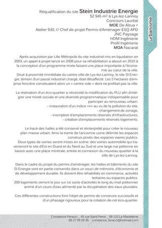 urbanisme
Constance Feracci _ 45 rue Saint Henri _ 59 110 La Madeleine
06 27 09 26 35 constance_feracci@hotmail.com
Réqualification du site Stein Industrie Energie
52 945 m² à Lys-lez-Lannoy
Concours Lauréat
MOE De Alzua +
Atelier 9.81 // Chef de projet Permis d’Aménager ESQ APD
JNC Paysage
HDM Ingénierie
Profil Ingénierie
MOA Nacarat
Après acquisition par Lille Métropole du site industriel mis en liquidation en
2003, un appel à projet lancé en 2008 pour sa réhabilitation a abouti en 2010 à
la conception d’un programme mixte faisant une place importante à l’écono-
mie au cœur de la ville.
Situé à proximité immédiate du centre ville de Lys-lez-Lannoy, le site SI Ener-
gie, témoin d’un passé industriel chargé, était désaffecté. Les 5 hectares d’em-
prise foncière constituaient alors un « centre vide » dont ne profitait pas la ville.
La réalisation d’un éco-quartier a nécessité la modification du PLU afin d’inté-
grer une mixité sociale et une diversité programmatique indispensable pour
participer au renouveau urbain:
- instauration d’un indice «n» au vu de la pollution du site,
- changement de zonage,
- inscription d’emplacements réservés d’infrastructures,
- création d’emplacements réservés logements.
Le tracé des halles a été conservé et réinterprété pour créer le nouveau
plan masse urbain. Ainsi la trame de l’ancienne usine délimite les espaces
construis privés des espaces viaires publics.
Deux types de voiries seront mises en scène: des voiries automobile qui tra-
verseront le site d’Est en Ouest et du Nord au Sud et une large rue piétonne en
liaison avec une place minérale, entrée et connexion du nouveau quartier à la
ville de Lys-lez-Lannoy.
Dans le cadre du projet du permis d’aménager, les halles et bâtiments du site
SI Energie sont en partie conservés dans un souci de mémoire, d’économie et
de développement durable. Ils doivent être réhabilités en commerce, activités
tertiaires ou espaces publics.
209 logements verront le jour sur ce socle d’activités le long du mail piétonnier
animé d’un cours d’eau alimenté par la récupération des eaux pluviales.
Ces différentes constructions font l’objet de permis de construire successifs et
d’un phasage rigoureux pour la création de cet éco-quartier.
 