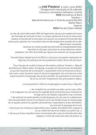 urbanisme
Constance Feracci _ 45 rue Saint Henri _ 59 110 La Madeleine
06 27 09 26 35 constance_feracci@hotmail.com
La cité Pasteur à Liévin_zone ANRU
78 logements individuels et 24 collectifs
Concours conception-réalisation Lauréat
MOE Demathieu et Bard
Tandem +
BplusB Architectures // Chef de projet ESQ APS
Atelier Altern
Ingerop
MOA Pas-de-Calais Habitat
La ville de Liévin dénombre 50% de logements sociaux principalement issus
de l’héritage de l’activité minière. Le projet représente à la fois la dimension
urbaine et sociale de la rénovation du quartier et comprend l’ensemble des
enjeux pour garantir son inscription dans le développement durable de la ville:
-désenclaver la quartier,
-favoriser la mixité sociale fonctionnelle et intergénérationnelle,
-densifier la ville pour accentuer le renouvellement urbain,
-proposer une offre diversifiée qui répond aux besoins de la population.
Pas-de-Calais Habitat lance en 2013 un concours conception-réalisation en
réponse à la politique de renouvellement urbain de la ville de Liévin.
Pour l’équipe de maîtrise d’oeuvre Demathieu et Bard, Tandem +, BplusB
Architectures, Atelier Altern et Ingerop, ce projet est l’occasion de réinterpréter
ce qui fait l’essence de la cité jardin. L’association entre architecture et struc-
ture viaire, entre structure viaire et structure paysagère, les connivences entre
espaces publics et paysage des jardins privatifs, qui participent à l’ambiance
de la rue, et enfin l’importance des ponctuations bâties.
Les propositions urbaines et paysagères avaient pour objectifs:
> de multiplier les porosités visuelles vers le cœur d’îlot,
> de s’appuyer sur une présence végétale forte (cité jardin) pour transformer
l’image de la rue Pasteur aujourd’hui trop minérale,
> de valoriser les particularités morphologiques du site, par la multiplication
des transversalités (entre la rue Pasteur et la voie ferrée) et par le séquençage
de la façade urbaine du quartier (diversité des implantations et des architectu-
res animant le paysage de la rue),
> de trouver les meilleures dispositions pour habiter (ensoleillement, rapport à
la rue, traitement du bruit, relation au jardin, etc…),
> de trouver le bon équilibre entre minimisation des voies et intensification des
usages (« moins de voies pour plus de jardins »).
 